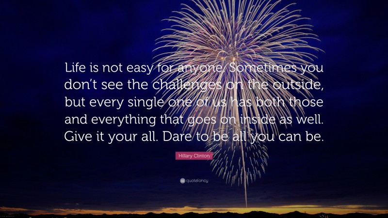 Hillary Clinton Quote: “Life is not easy for anyone. Sometimes you don’t see the challenges on the outside, but every single one of us has both those and everything that goes on inside as well. Give it your all. Dare to be all you can be.”