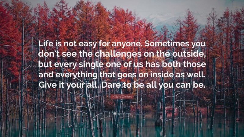 Hillary Clinton Quote: “Life is not easy for anyone. Sometimes you don’t see the challenges on the outside, but every single one of us has both those and everything that goes on inside as well. Give it your all. Dare to be all you can be.”