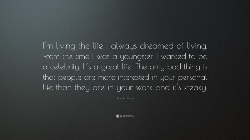 Jennifer López Quote: “I’m living the life I always dreamed of living. From the time I was a youngster I wanted to be a celebrity. It’s a great life. The only bad thing is that people are more interested in your personal life than they are in your work and it’s freaky.”