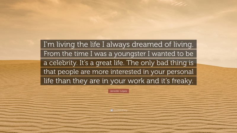 Jennifer López Quote: “I’m living the life I always dreamed of living. From the time I was a youngster I wanted to be a celebrity. It’s a great life. The only bad thing is that people are more interested in your personal life than they are in your work and it’s freaky.”