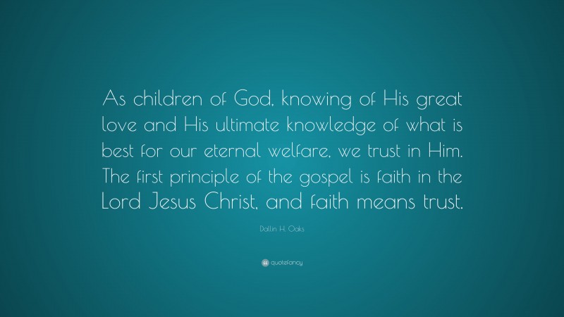 Dallin H. Oaks Quote: “As children of God, knowing of His great love and His ultimate knowledge of what is best for our eternal welfare, we trust in Him. The first principle of the gospel is faith in the Lord Jesus Christ, and faith means trust.”