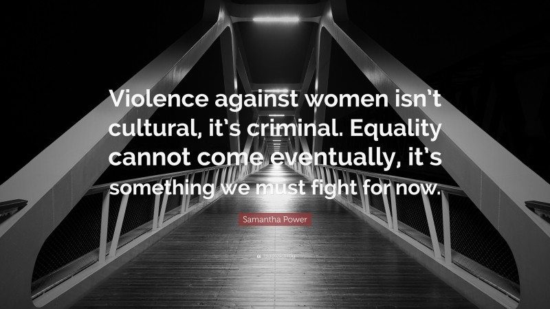 Samantha Power Quote: “Violence against women isn’t cultural, it’s criminal. Equality cannot come eventually, it’s something we must fight for now.”