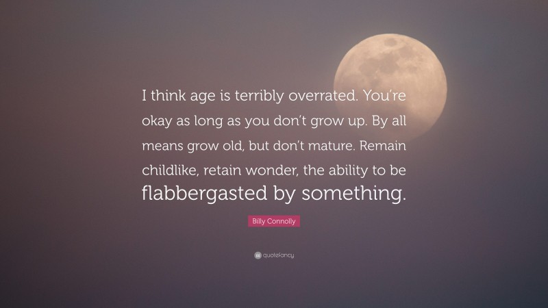 Billy Connolly Quote: “I think age is terribly overrated. You’re okay as long as you don’t grow up. By all means grow old, but don’t mature. Remain childlike, retain wonder, the ability to be flabbergasted by something.”