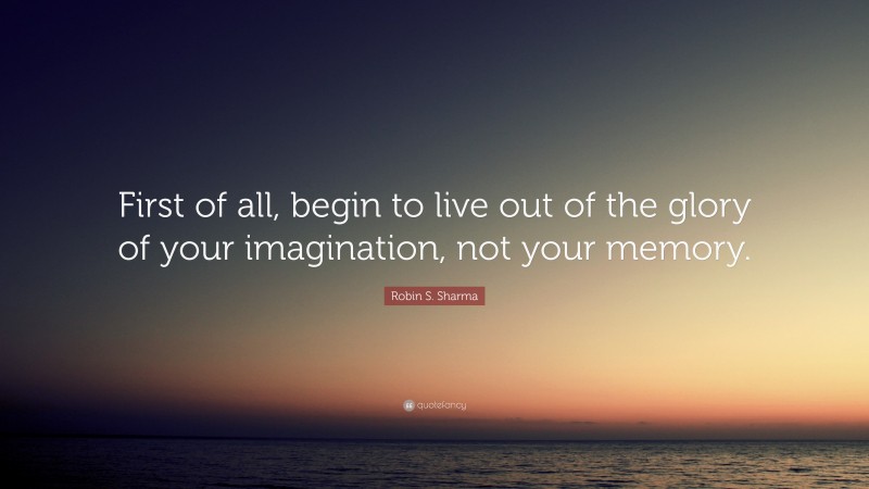 Robin S. Sharma Quote: “First of all, begin to live out of the glory of your imagination, not your memory.”