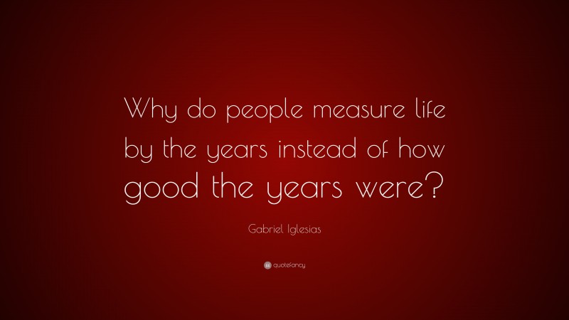 Gabriel Iglesias Quote: “Why do people measure life by the years instead of how good the years were?”