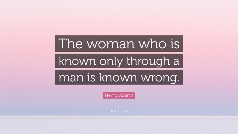 Henry Adams Quote: “The woman who is known only through a man is known wrong.”
