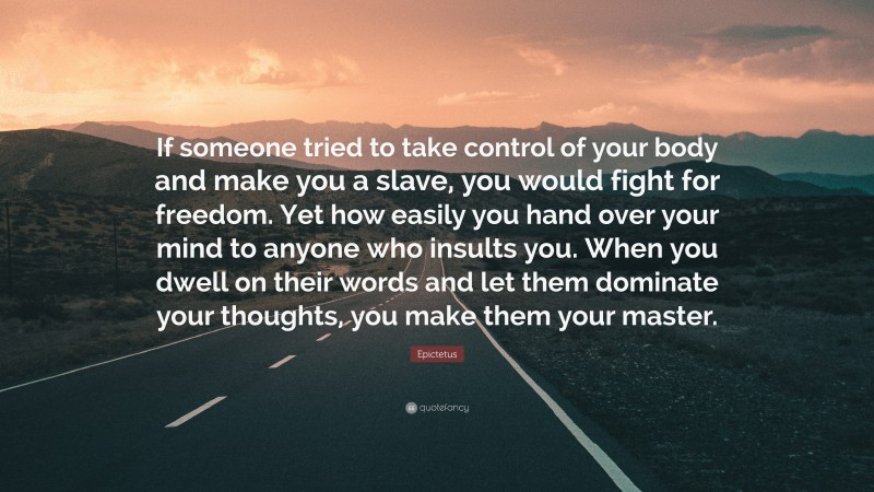 Epictetus Quote: “If someone tried to take control of your body and make you a slave, you would fight for freedom. Yet how easily you hand over your mind to anyone who insults you. When you dwell on their words and let them dominate your thoughts, you make them your master.”