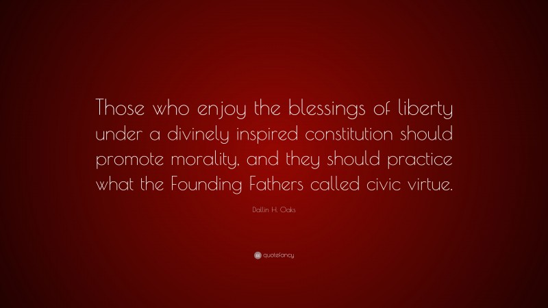 Dallin H. Oaks Quote: “Those who enjoy the blessings of liberty under a divinely inspired constitution should promote morality, and they should practice what the Founding Fathers called civic virtue.”