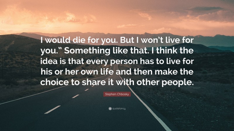 Stephen Chbosky Quote: “I would die for you. But I won’t live for you.” Something like that. I think the idea is that every person has to live for his or her own life and then make the choice to share it with other people.”