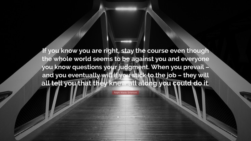 Ralph Waldo Emerson Quote: “If you know you are right, stay the course even though the whole world seems to be against you and everyone you know questions your judgment. When you prevail – and you eventually will if you stick to the job – they will all tell you that they knew all along you could do it.”