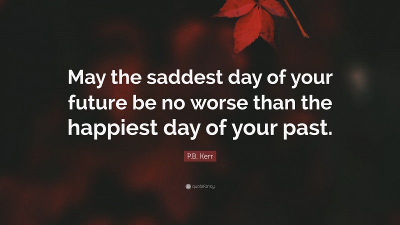 P.B. Kerr Quote: “May the saddest day of your future be no worse than the happiest day of your past.”