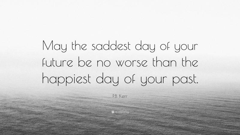 P.B. Kerr Quote: “May the saddest day of your future be no worse than the happiest day of your past.”