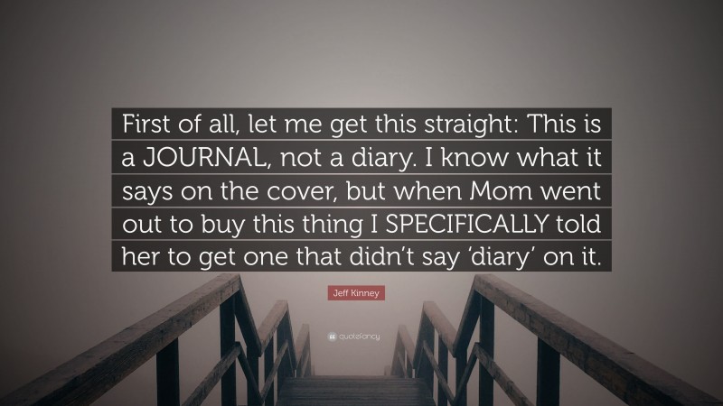Jeff Kinney Quote: “First of all, let me get this straight: This is a JOURNAL, not a diary. I know what it says on the cover, but when Mom went out to buy this thing I SPECIFICALLY told her to get one that didn’t say ‘diary’ on it.”