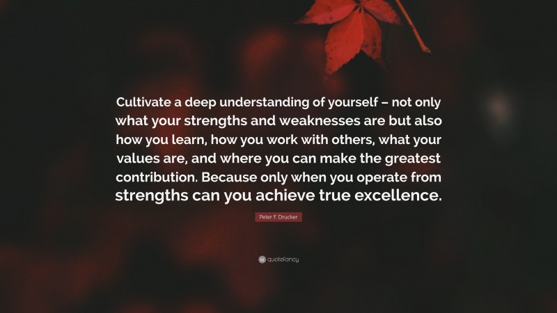 Peter F. Drucker Quote: “Cultivate a deep understanding of yourself – not only what your strengths and weaknesses are but also how you learn, how you work with others, what your values are, and where you can make the greatest contribution. Because only when you operate from strengths can you achieve true excellence.”
