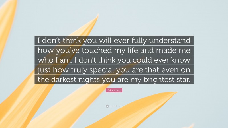 Erica Jong Quote: “I don’t think you will ever fully understand how you’ve touched my life and made me who I am. I don’t think you could ever know just how truly special you are that even on the darkest nights you are my brightest star.”