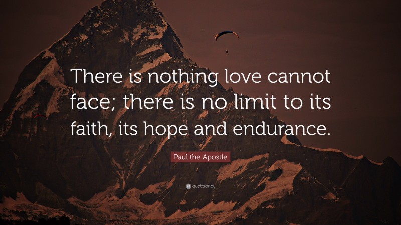 Paul the Apostle Quote: “There is nothing love cannot face; there is no limit to its faith, its hope and endurance.”