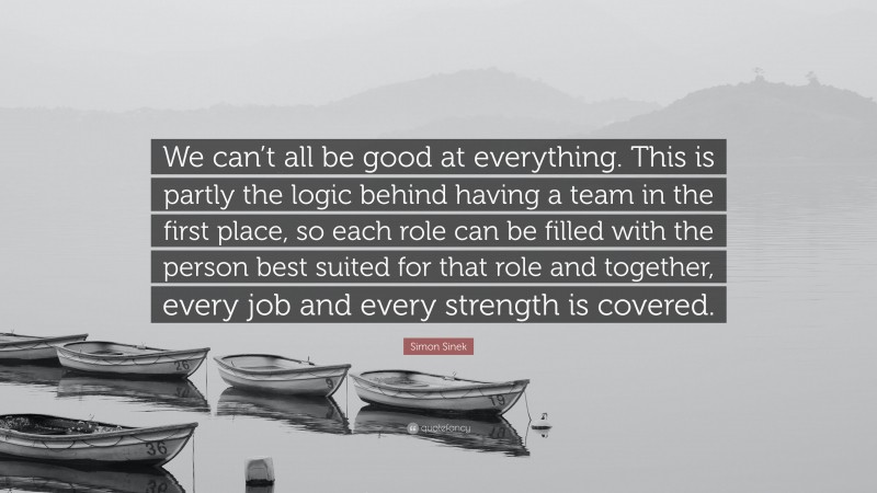 Simon Sinek Quote: “We can’t all be good at everything. This is partly the logic behind having a team in the first place, so each role can be filled with the person best suited for that role and together, every job and every strength is covered.”