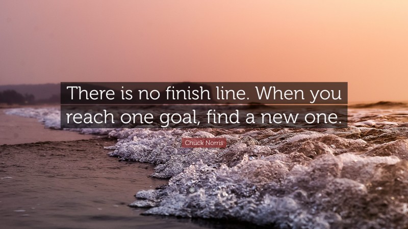Chuck Norris Quote: “There is no finish line. When you reach one goal, find a new one.”