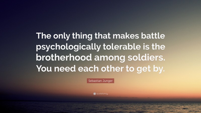 Sebastian Junger Quote: “The only thing that makes battle psychologically tolerable is the brotherhood among soldiers. You need each other to get by.”