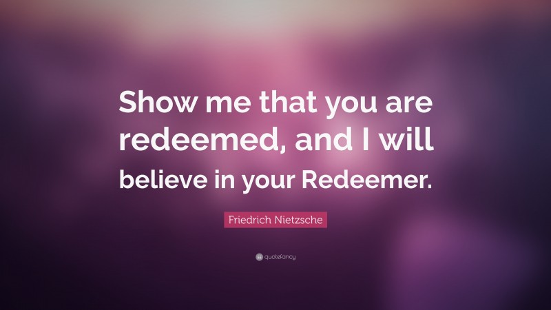 Friedrich Nietzsche Quote: “Show me that you are redeemed, and I will believe in your Redeemer.”