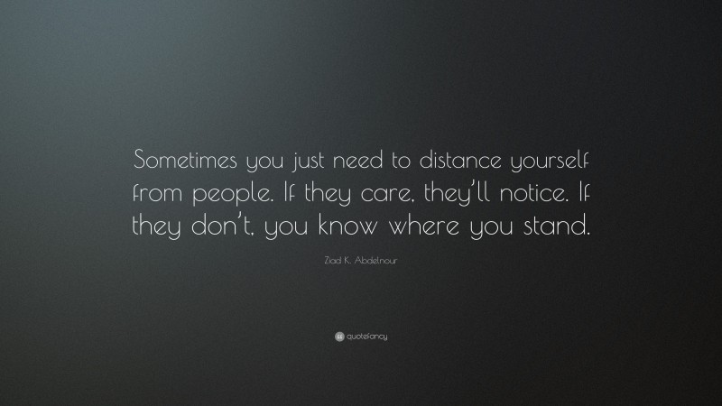 Ziad K. Abdelnour Quote: “Sometimes you just need to distance yourself from people. If they care, they’ll notice. If they don’t, you know where you stand.”