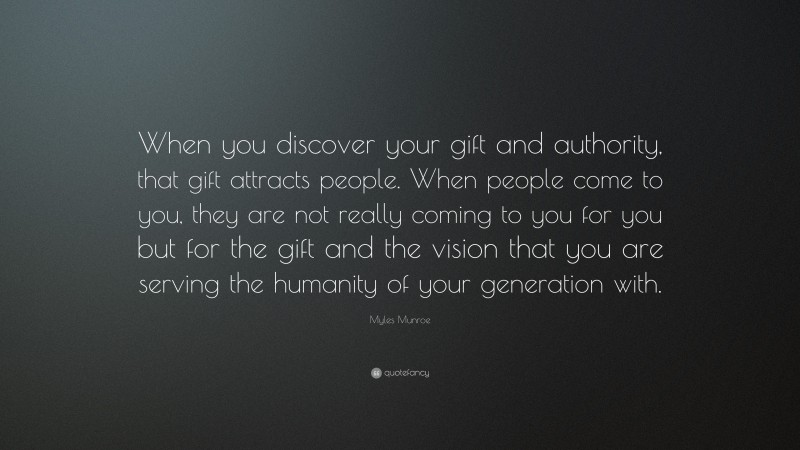 Myles Munroe Quote: “When you discover your gift and authority, that gift attracts people. When people come to you, they are not really coming to you for you but for the gift and the vision that you are serving the humanity of your generation with.”