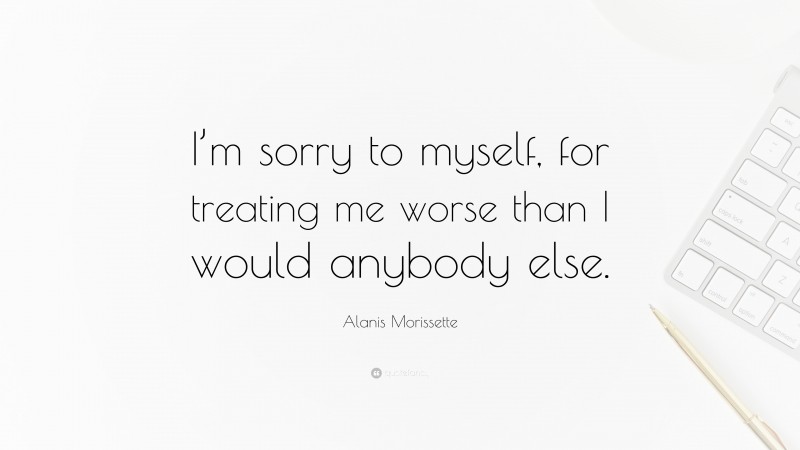 Alanis Morissette Quote: “I’m sorry to myself, for treating me worse than I would anybody else.”