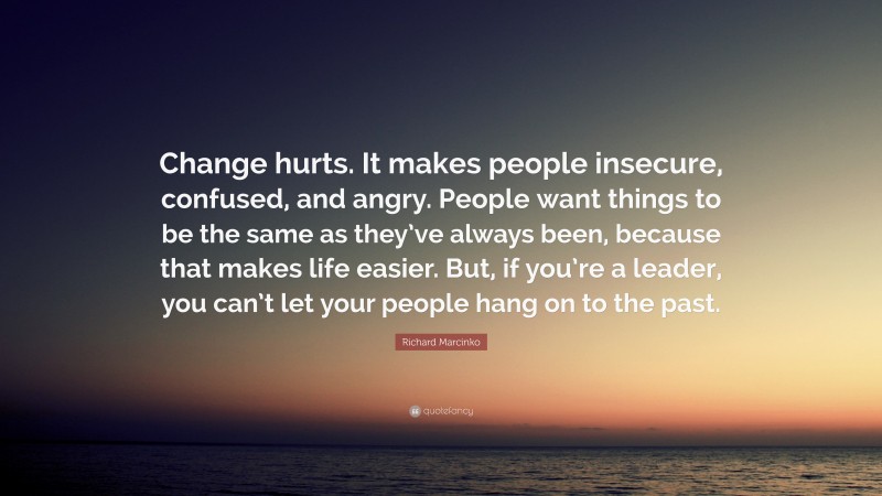 Richard Marcinko Quote: “Change hurts. It makes people insecure, confused, and angry. People want things to be the same as they’ve always been, because that makes life easier. But, if you’re a leader, you can’t let your people hang on to the past.”