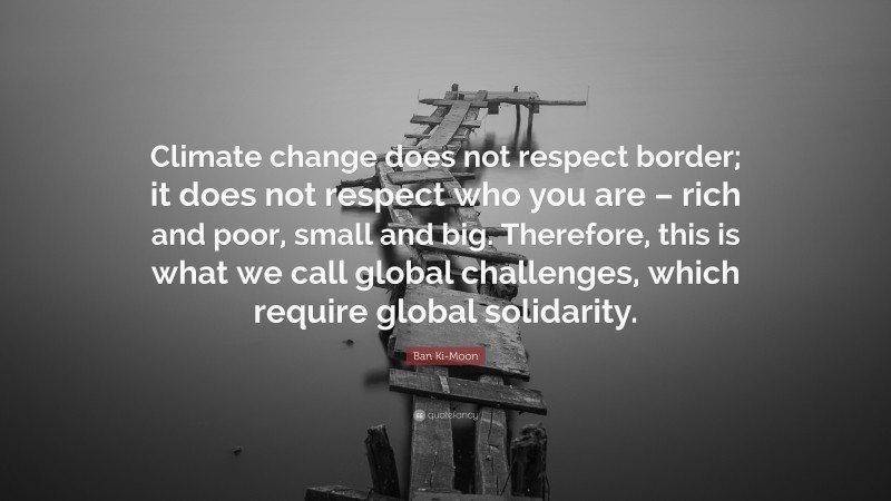 Ban Ki-Moon Quote: “Climate change does not respect border; it does not respect who you are – rich and poor, small and big. Therefore, this is what we call global challenges, which require global solidarity.”