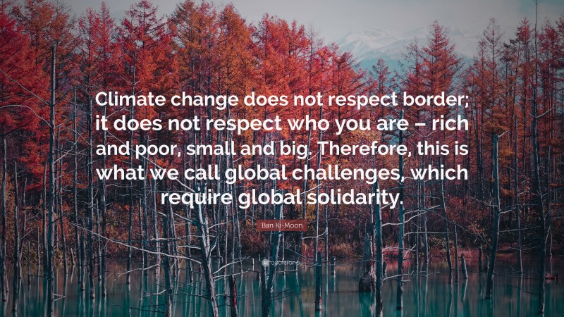 Ban Ki-Moon Quote: “Climate change does not respect border; it does not respect who you are – rich and poor, small and big. Therefore, this is what we call global challenges, which require global solidarity.”