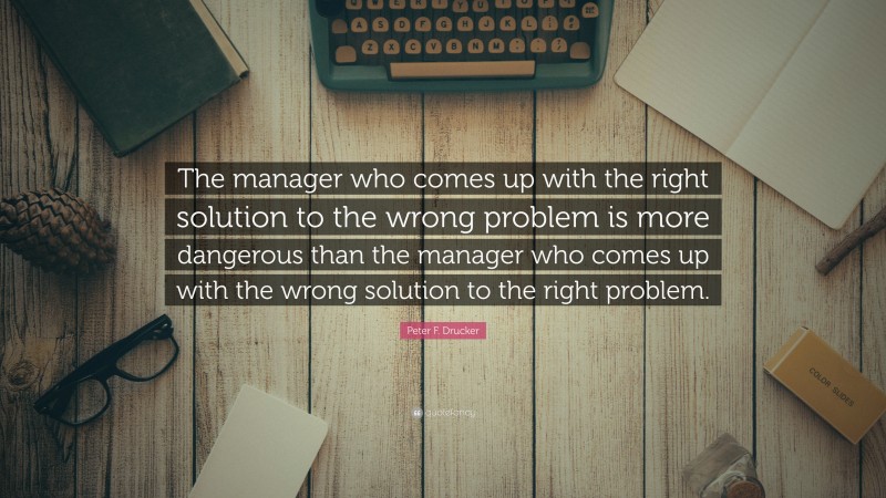 Peter F. Drucker Quote: “The manager who comes up with the right solution to the wrong problem is more dangerous than the manager who comes up with the wrong solution to the right problem.”