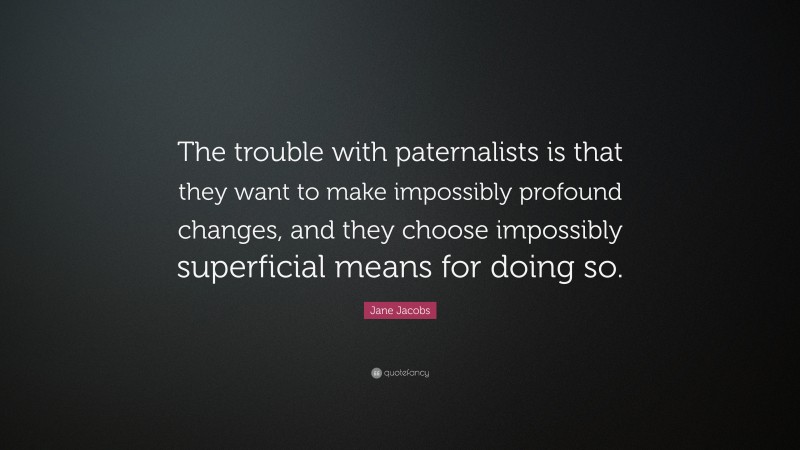 Jane Jacobs Quote: “The trouble with paternalists is that they want to make impossibly profound changes, and they choose impossibly superficial means for doing so.”