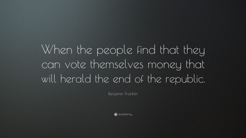 Benjamin Franklin Quote: “When the people find that they can vote themselves money that will herald the end of the republic.”