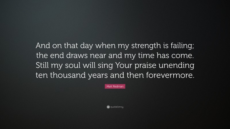 Matt Redman Quote: “And on that day when my strength is failing; the end draws near and my time has come. Still my soul will sing Your praise unending ten thousand years and then forevermore.”
