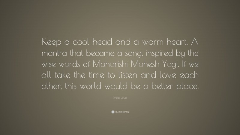 Mike Love Quote: “Keep a cool head and a warm heart. A mantra that became a song, inspired by the wise words of Maharishi Mahesh Yogi. If we all take the time to listen and love each other, this world would be a better place.”