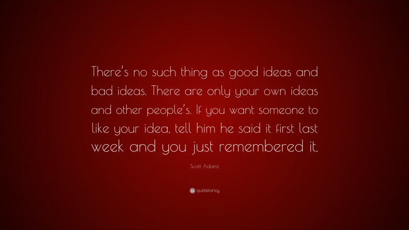 Scott Adams Quote: “There’s no such thing as good ideas and bad ideas. There are only your own ideas and other people’s. If you want someone to like your idea, tell him he said it first last week and you just remembered it.”