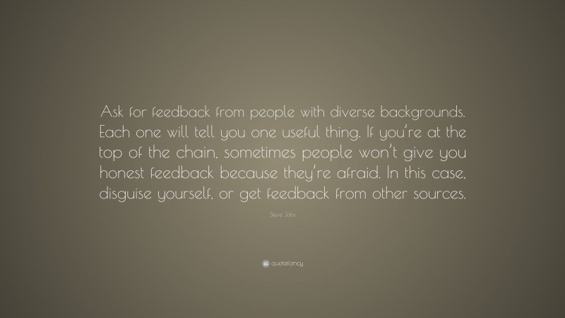 Steve Jobs Quote: “Ask for feedback from people with diverse backgrounds. Each one will tell you one useful thing. If you’re at the top of the chain, sometimes people won’t give you honest feedback because they’re afraid. In this case, disguise yourself, or get feedback from other sources.”