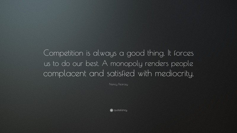 Nancy Pearcey Quote: “Competition is always a good thing. It forces us to do our best. A monopoly renders people complacent and satisfied with mediocrity.”