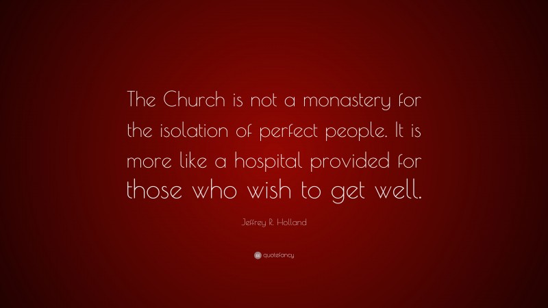 Jeffrey R. Holland Quote: “The Church is not a monastery for the isolation of perfect people. It is more like a hospital provided for those who wish to get well.”