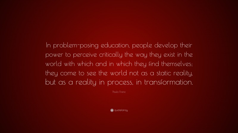 Paulo Freire Quote: “In problem-posing education, people develop their power to perceive critically the way they exist in the world with which and in which they find themselves; they come to see the world not as a static reality, but as a reality in process, in transformation.”