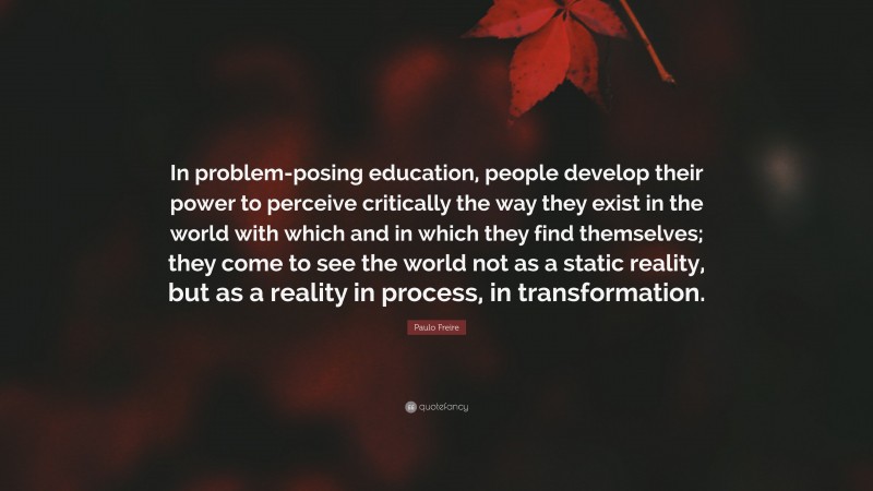 Paulo Freire Quote: “In problem-posing education, people develop their power to perceive critically the way they exist in the world with which and in which they find themselves; they come to see the world not as a static reality, but as a reality in process, in transformation.”
