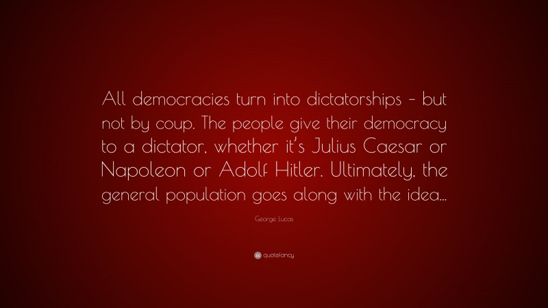 George Lucas Quote: “All democracies turn into dictatorships – but not by coup. The people give their democracy to a dictator, whether it’s Julius Caesar or Napoleon or Adolf Hitler. Ultimately, the general population goes along with the idea...”