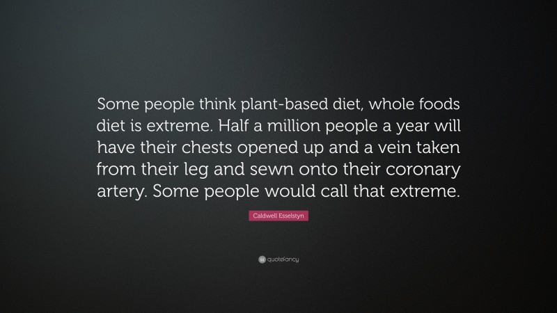 Caldwell Esselstyn Quote: “Some people think plant-based diet, whole foods diet is extreme. Half a million people a year will have their chests opened up and a vein taken from their leg and sewn onto their coronary artery. Some people would call that extreme.”