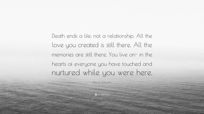 Morrie Schwartz Quote: “Death ends a life, not a relationship. All the love you created is still there. All the memories are still there. You live on- in the hearts of everyone you have touched and nurtured while you were here.”