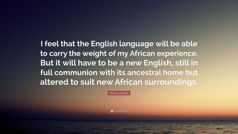 Chinua Achebe Quote: “I feel that the English language will be able to carry the weight of my African experience. But it will have to be a new English, still in full communion with its ancestral home but altered to suit new African surroundings.”