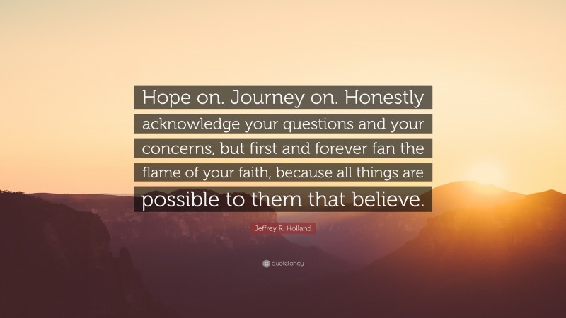 Jeffrey R. Holland Quote: “Hope on. Journey on. Honestly acknowledge your questions and your concerns, but first and forever fan the flame of your faith, because all things are possible to them that believe.”
