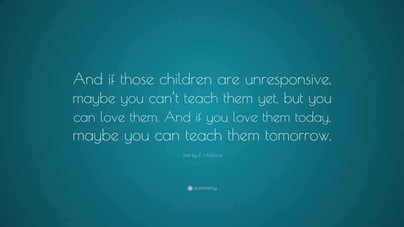 Jeffrey R. Holland Quote: “And if those children are unresponsive, maybe you can’t teach them yet, but you can love them. And if you love them today, maybe you can teach them tomorrow.”