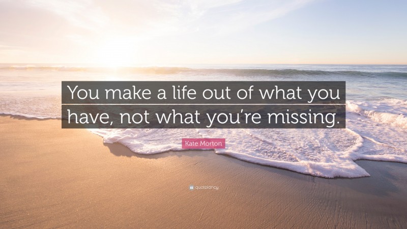 Kate Morton Quote: “You make a life out of what you have, not what you’re missing.”