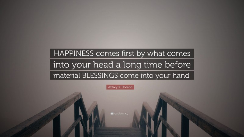 Jeffrey R. Holland Quote: “HAPPINESS comes first by what comes into your head a long time before material BLESSINGS come into your hand.”
