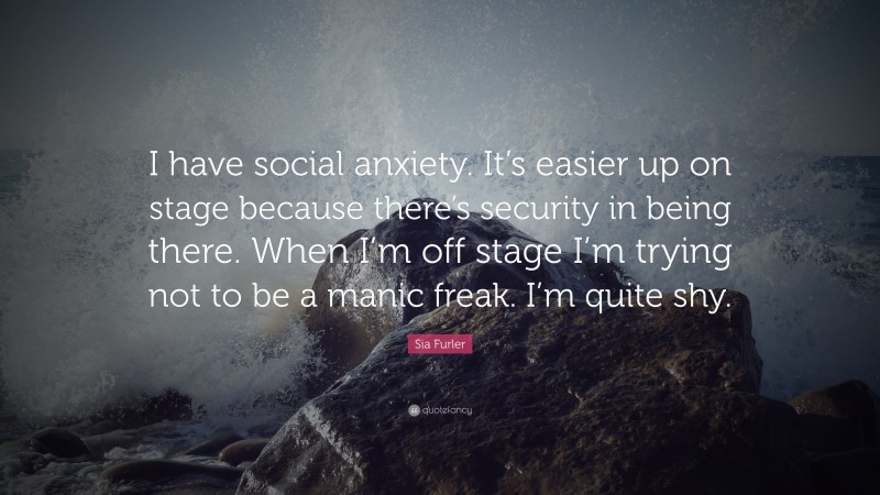 Sia Furler Quote: “I have social anxiety. It’s easier up on stage because there’s security in being there. When I’m off stage I’m trying not to be a manic freak. I’m quite shy.”
